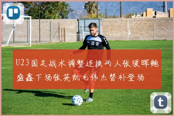 U23国足战术调整连换两人张瑗晖鲍盛鑫下场张英凯毛伟杰替补登场