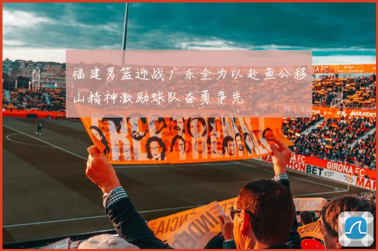 福建男篮迎战广东全力以赴鱼公移山精神激励球队奋勇争先