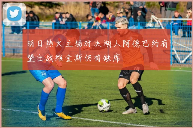明日热火主场对决湖人阿德巴约有望出战维金斯仍将缺席