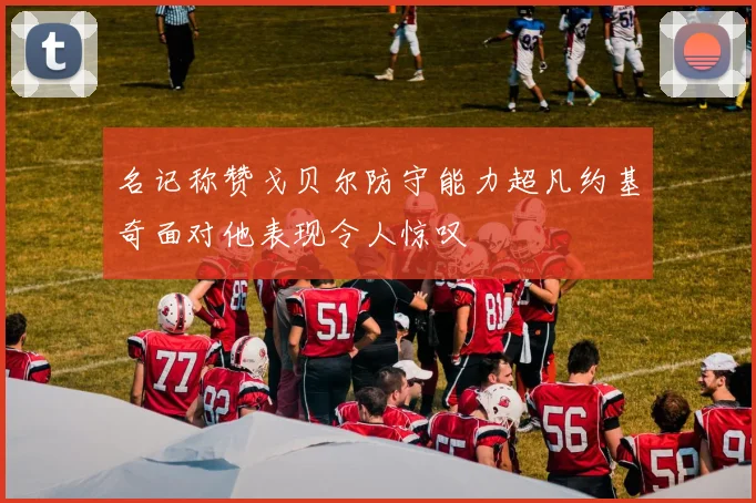 名记称赞戈贝尔防守能力超凡约基奇面对他表现令人惊叹