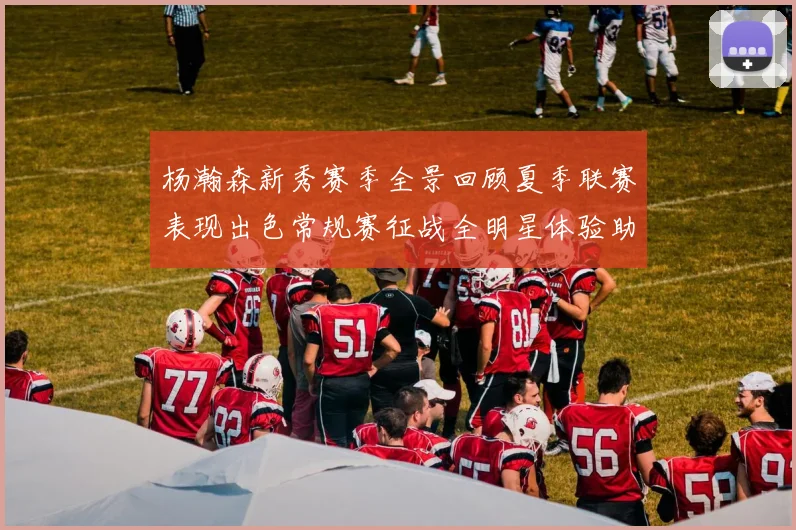 杨瀚森新秀赛季全景回顾夏季联赛表现出色常规赛征战全明星体验助力季后赛