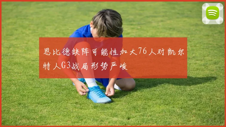 恩比德缺阵可能性加大76人对凯尔特人G3战局形势严峻