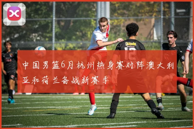 中国男篮6月杭州热身赛对阵澳大利亚和荷兰备战新赛季