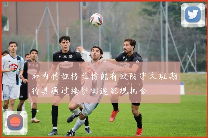 加内特称格兰特能有效防守文班期待其通过掩护制造犯规机会