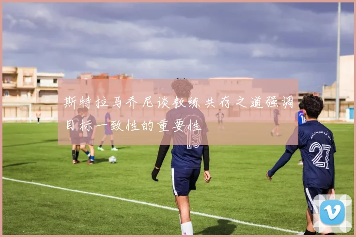 斯特拉马乔尼谈教练共存之道强调目标一致性的重要性