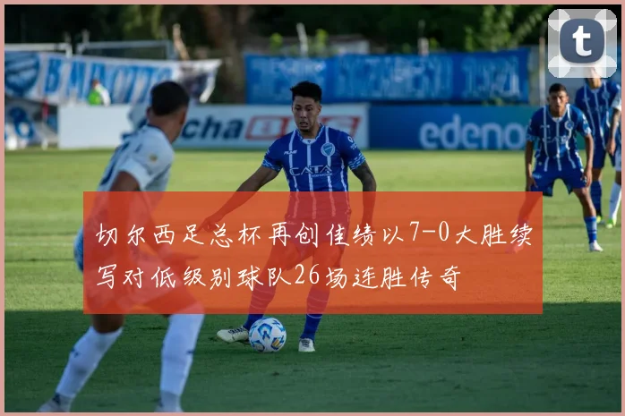切尔西足总杯再创佳绩以7-0大胜续写对低级别球队26场连胜传奇