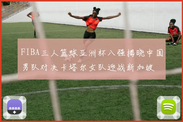 FIBA三人篮球亚洲杯八强揭晓中国男队对决卡塔尔女队迎战新加坡