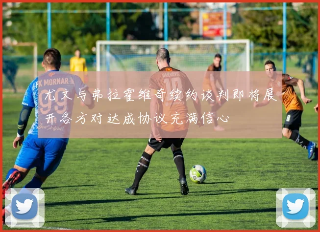 尤文与弗拉霍维奇续约谈判即将展开各方对达成协议充满信心